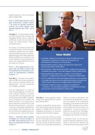 progrès flagrantes. C’est une première 
phase indispensable. 
Gimélec : Cette étape franchie, sur le 
plan financement, quelles actions 
? On parle de période d’amortis-sement, 
d’un crédit vendeur avec 
garantie apportée par l’Etat… qu’en 
est-il ? 
Tahar Melliti : Les préconisations faites, 
ces PME pourront être financées par 
l’enveloppe fléchée, dans le cadre de 
la BPI pour le plan Usine du Futur, de 
l’ordre d’un milliard d’euros. C’est le 
financement direct. 
Par ailleurs, nous mettons en place tout 
un panel de soutiens comme les amor-tissements 
accélérés pour les investis-sements 
productifs qui pourront être en-gagés 
dès janvier 2015. Notre volonté est 
d’aider les PME qui le souhaitent et qui 
en ont le potentiel, suite au diagnostic, à 
sauter une « classe d’efficacité » comme 
je le disais tout à l’heure. 
Gimélec : Plus généralement, com-ment 
aider ces PME à devenir des 
ETI (problème de transmission, réti-cence 
au regroupement, problème 
d’export…) ? 
Tahar Melliti : C’est bien notre objectif, 
aider les PME afin qu’elles grossissent 
que ce soit par croissance interne, par 
regroupement… tous ces mécanismes 
sont engagés en parallèle. 
C’est plus généralement un travail de 
fond qui a été engagé par le ministre, sur 
toute l’industrie française. Il concerne 
tout aussi bien l’outil de production que 
la frilosité de certaines PME à collaborer, 
que la constitution d’une nouvelle offre 
produit innovante et en rupture (les 33 
plans industriels au côté de ce 34ème plan 
destiné à l’Usine du Futur)... c’est tout un 
« meccano » de politique industrielle qui 
a été engagé. L’outil de production doit 
être une source de compétitivité dans les 
prochaines années, c'est un levier majeur. 
Gimélec : Comment faire travailler 
ensemble nos Grands Groupes et 
nos PME ? Reconnaissez que, sur ce 
point, les Allemands sont plus « pa-triotes 
» ? 
Tahar Melliti 
 Conseiller chargé de l'innovation et de la nouvelle économie 
industrielle au cabinet du ministre de l'Économie, du 
Redressement Productif et du Numérique. 
 Responsable Europe du réseau de distribution Valeo Clim 
Service chez Valeo (2000-2002). 
 Sous-directeur, responsable de l’entité « analyse des risques et 
rentabilité des projets » chez PSA Peugeot Citroën (2003-2006). 
 Responsable des programmes « énergie, environnement, 
transport » à l'agence de l'innovation industrielle (2006-2009). 
 Chef du département des technologies solaires au commissariat 
à l’énergie atomique et aux énergies alternatives et directeur de 
l’INES (Institut National de l’énergie Solaire (2009-2010). 
 Conseiller énergie et directeur délégué du programme 
« transports » au commissariat général à l'investissement dans 
les services du Premier Ministre (2010-2012). 
Tahar Melliti : Nous apportons modes-tement 
deux réponses dans le cadre du 
plan Usine du Futur 
La partie « projet pilote » qui est essen-tielle. 
Nous voulons pousser les grands 
groupes à installer des vitrines tech-nologiques 
de production, et cela pour 
chaque famille d’innovation majeure. 
C’est un moyen de montrer, au monde, 
que la France dispose des technologies 
les plus avancées et les plus compéti-tives 
mais surtout qu’elles fonctionnent, 
le tout au sein d’une ligne de production 
réelle et non dans un laboratoire. Ces 
vitrines seront composées avec un maxi-mum 
de matériels et de compétences 
françaises et très souvent provenant de 
nos ETI, PME, voire Start-up. Les indus-triels 
mondiaux verront nos vitrines, nos 
compétences... de quoi les pousser à 
profiter de nos savoir-faire. C'est égale-ment 
pour nos industriels une possibili-té 
de gagner des marchés « en meute ». 
La deuxième chose, ce sont des pro-grammes 
régionaux d’excellence indus-trielle, 
ils pourront par exemple être 
constitués de lieux dans lesquels seront 
Septembre 2014 Gimélec - Industrie 4.0 #67 
 
