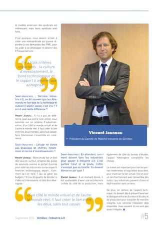 le modèle américain des syndicats est 
intéressant, mais leurs syndicats sont 
forts. 
C’est pourquoi, nous devons arriver à 
créer une intersyndicale qui puisse ré-pondre 
à ces demandes des PME, pour 
les aider à se développer et devenir des 
ETI exportatrices. 
Il y a trois critères 
importants : la culture 
d'investissement, le 
bond technologique et 
le support à amener aux 
entreprises. 
Smart-Industries : Derrière Indus-trie 
4.0, on dit souvent que les Alle-mands 
ne font que de la technique et 
oublient l’aspect social, c’est vrai ? Y 
a-t-il une réelle différence ? 
Vincent Jauneau : Il n’y a pas de diffé-rence, 
quel que soit le nom utilisé, nous 
sommes sur un schéma d’industriali-sation, 
d’un côté le monde virtuel et de 
l’autre le monde réel. Il faut créer le lien 
entre les deux mondes, sans tout casser, 
faire fonctionner l’ensemble en cohé-rence. 
Smart-Industries : L’étude ne donne 
pas beaucoup de chiffres, notam-ment 
en terme d’investissements ? 
Vincent Jauneau : Notre étude fait un état 
des lieux et, surtout, propose des pistes 
de solutions comme le portail d’entrée 
pour aider les industriels sur les aspects 
financier, technologique, export... Com-ment 
va-t-on faire ? Qui va gérer les 
budgets ? A nos dirigeants de décider si 
l‘idée est intéressante, et doit être déve-loppée. 
Vincent Jauneau 
 Président du Comité de Marché Industrie du Gimélec. 
Smart-Industries : En attendant, com-ment 
doivent faire les industriels 
pour passer à Industrie 4.0. C’est 
parfois l’oeuf et la poule, l’offre 
n’existant pas en totalité. Ils doivent 
démarrer par quoi ? 
Vincent Jauneau : A un moment donné, il 
est souhaitable d’avoir une architecture 
unifiée du côté de la production, mais 
également de côté du bureau d’études, 
l’aspect hétérogène complexifie les 
choses. 
Le travail est important pour lier les par-ties 
matérielles et logicielles associées, 
pour maitriser le lien virtuel-réel et avoir 
un lien fonctionnant avec l’ensemble des 
outils. Les industriels peuvent d’ores et 
déjà travailler dans ce sens. 
De plus, en dehors de l’aspect tech-nique, 
ils doivent dès à présent favoriser 
le dialogue entre les bureaux d’études et 
de production pour travailler de manière 
intégrée. Les services travaillent déjà 
ensemble, mais souvent ils ne sont pas 
assez intégrés.  
D’un côté le monde virtuel et de l’autre 
le monde réel. Il faut créer le lien entre 
les deux, sans tout casser. 
Septembre 2014 Gimélec - Industrie 4.0 #5 
 