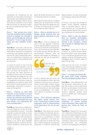 mutualisées les compétences de nos 
industriels sur des métiers transverses. 
Trop souvent, une entreprise qui a déve-loppé 
des technologies métiers révolu-tionnaires 
les conserve en interne. Notre 
idée est d’inciter les industriels à parta-ger 
leurs compétences techniques. Tous 
ensemble. 
Gimélec : Que pensez-vous juste-ment 
des investissements partagés, 
comme le pratique par exemple le 
Cetim, avec le Partage des outils de 
production ? C’est ce type de dyna-mique 
que vous souhaitez enclen-cher 
? 
Tahar Melliti : Tout à fait, c’est une voie 
de partager des investissements lourds. 
Il faut que les industriels se mutualisent, 
comme pour, par exemple, acquérir une 
machine 3D. Cette solidarité des indus-triels 
est extrêmement importante aux 
yeux du ministre, c’est la solidarité entre 
les industriels. 
La culture du secret sur tout n’est pas 
la meilleure solution possible, ce qui ne 
signifie évidemment pas l’ouverture de 
tous « les livres » de l’entreprise ; il ne 
faut pas être naïf ! Mais, personne ne 
possède la science infuse sur l’ensemble 
des techniques de production qui sont 
d’ailleurs souvent multi-filières et il faut 
un changement culturel pour croiser les 
compétences, les savoirs et savoir-faire 
entre filières. Il existe aujourd’hui encore 
des blocages, notamment, à certains ni-veaux 
du management. 
Gimélec : Passons au volet offre 
française. A vous écouter, il ne peut 
exister une industrie forte, sans un 
secteur des machines de production 
fort. Première technologie que vous 
avez relevée, c’est l’impression 3D. 
Face aux Américains ? 
Tahar Melliti : Nous avons un leader fran-çais 
avec Gorgé qui, en peu de temps, 
s’est imposé dans le secteur ; il est apte 
à prendre une place de leader au niveau 
mondial, même s’il a des concurrents 
étrangers aujourd’hui bien positionnés. 
Avec sa technologie le groupe Gorgé 
apporte à ses clients deux avantages 
compétitifs majeurs : perfection des réa-lisations 
produites y compris pour des 
pièces de grande dimension (un mètre) 
et vitesse de production accélérée. 
Notre objectif est de renforcer ce type de 
leaders pour qu’ils deviennent nos têtes 
de pont. Nous pourrions également citer 
le secteur du composite qui va accélérer 
son introduction dans l’industrie. 
Gimélec : Dans le domaine de la ro-botique, 
quelle direction face aux 
géants japonais, allemands ou sué-dois 
? 
Tahar Melliti : C’est la robotique ma-riée 
et non pas opposée à l’Homme. 
C’est le volet permettant de positionner 
l’Homme au centre de l’usine de demain, 
mais c’est un homme qui sera aidé dans 
ses tâches les plus difficiles dans son 
environnement industriel. Dans les 
diverses technologies de robotiques, la 
cobotique est celle qui est aujourd’hui 
La solidarité des 
industriels est 
extrêmement importante 
aux yeux du ministre. 
la moins diffusée dans les usines, car 
encore en émergence, et donc que nous 
souhaitons promouvoir pour nous posi-tionner 
comme leader mondial. Je peux 
vous citer une entreprise comme RB3D 
qui est très active sur cette technologie 
et qui va probablement, très rapide-ment, 
devenir un champion sur le plan 
mondial. 
Gimélec : Pour l’Internet Industriel 
des objets, quelle solution fran-çaise 
? Surtout que la partie la plus 
importante reste la communication 
et les Américains ont tiré les pre-miers 
? 
Tahar Melliti : Nous allons vers une pro-duction 
flexible, à la demande, des pro-duits 
qui vont être quasiment définis et 
conçus par le consommateur. Il faudra 
répondre rapidement à de telles exi-gences, 
quasiment en temps réel. Pour 
cela, il faudra réorganiser la production 
industrielle, et l’Internet Industriel des 
Objets va devenir l’une des composantes 
technologiques majeure de cette révolu-tion. 
En France, nous avons des entreprises 
leaders comme Dassault Systèmes, 
Fives, ou Schneider Electric… des ac-teurs 
industriels qui, s’ils discutent en-semble, 
peuvent apporter des solutions 
qui s’imposeront sur le plan mondial. 
Gimélec : Aider à créer des leaders 
dans les nouvelles technologies, 
c’est bien mais comment éviter la 
revente à des étrangers, comme 
cela s’est fait en robotique dans les 
années 90 ? 
Tahar Melliti : Depuis peu, un décret à 
l’initiative du ministre Arnaud Monte-bourg 
nous aide à mieux nous protéger. 
C’est un mécanisme qui permet de sau-vegarder 
certaines technologies phares, 
stratégiques pour la France, aidées en 
particulier par l’Etat. 
L’Etat aura son mot à dire. A l’inverse, 
nous ne sommes pas opposés aux inves-tissements 
étrangers ou aux regroupe-ments… 
mais à certaines conditions. 
Gimélec : Le rapport de Roland Ber-ger 
parle d’une Filière émiettée. 
Vous allez proposer quelque chose ? 
Tahar Melliti : C’est effectivement l’une 
des conclusions intéressantes du rap-port. 
Elle va dans le sens du plan Usine 
du Futur qui doit devenir le fer de lance, 
et donc il serait logique d’avoir une 
structure cohérente, quelque chose 
comme le CORAC pour l’aéronautique. 
Nous verrons. 
Gimélec : Caricaturalement on parle 
d’Industrie 4.0 comme quelque 
chose d’allemand. Mais quelle dif-férence 
avec l’Usine du Futur en 
France ? 
Tahar Melliti : Industrie 4.0 c’est unique-ment 
l’aspect Usine Numérique, ce n’est 
donc qu’une composante parmi d’autres 
de l’Usine du Futur « Made in France ». 
Dans notre plan, nous avons cette partie 
numérique, mais aussi une composante 
environnementale, une composante 
tournée sur les équipements industriels, 
68# Gimélec - Industrie 4.0 Septembre 2014 
 