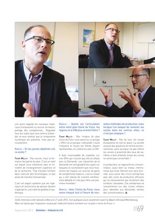 une autre regarde les nouveaux maté-riaux 
(composites) ou encore formation, 
partage des compétences… Regardez 
tous les sujets que nous venons d’abor-der, 
et vous noterez que la composante 
numérique est présente, mais pas ex-clusivement. 
Gimélec : Et les jeunes diplômés 4.0, 
ca existe ? 
Tahar Melliti : Pas encore, mais la for-mation 
fait partie du plan. C’est un volet 
sur lequel nous travaillons avec le mi-nistère 
de l’enseignement supérieur et 
de la recherche. Trop d’écoles forment 
dans chacune des technologies, et pas 
assez de manière transversale. 
C’est cet aspect système que les ingé-nieurs 
et techniciens de demain doivent 
s’approprier, une maîtrise globale et sys-témique. 
Gimélec : Quelle est l’articulation 
entre votre plan Usine du Futur, les 
régions et le CNI plus orienté filière ? 
Tahar Melliti : Dès l’origine du plan 
Usine du Futur nous avons eu un groupe 
« Offre » et un groupe « Demande », toute 
l’industrie et toutes les filières étaient 
représentées, en cohérence avec le CNI. 
Il était inconcevable de travailler sur 
une Offre qui n’aurait pas été en phase 
avec la Demande. Les industriels de la 
demande ont cartographié les sujets sur 
lesquels ils souhaitaient que nous foca-lisions 
les travaux car sources de gains 
de compétitivité majeurs, c’est un travail 
qui a été réalisé de manière extrême-ment 
détaillé et c’est peut-être une pre-mière 
mondiale ! 
Gimélec : Avec l’Usine du Futur, nous 
avons évoqué tout à l’heure de nou-velles 
méthodes de production, mais 
lorsque l’on évoque de ramener les 
usines dans les centres villes, ce 
n’est pas utopique ? 
Tahar Melliti : Pas du tout. Un nouvel 
écosystème se met en place. La société 
se pose des questions en terme environ-nemental, 
alors pourquoi ne pas mettre 
les usines à proximité des lieux de vie, 
même si bien entendu toutes les usines 
ne seront pas concernées ? 
Le producteur se rapproche du consom-mateur, 
aussi bien au niveau interna-tional 
que local. Demain tout sera mor-celé, 
vous aurez des micro-entreprises 
avec des outils de production efficaces 
qui ne nécessiteront pas forcément des 
surfaces colossales. Ces entreprises se 
concentreront sur des niches métiers 
pour répondre aux demandes variées 
des consommateurs.  
Cette interview a été réalisée à Bercy le 21 août 2014. Soit quelques jours seulement avant le départ d’Arnaud Montebourg. 
Mais nul doute que l’impulsion voulue par l’exécutif restera similaire sur ce plan « Usine du Futur ». 
Septembre 2014 Gimélec - Industrie 4.0 #69 
 