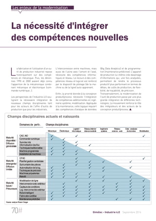 Les enjeux de la modernisation 
La nécessité d'intégrer 
des compétences nouvelles 
L'interconnexion entre machines, mais 
aussi de l'usine avec l'amont et l'aval, 
nécessite des compétences informa-tiques 
et réseau. Le recours à des com-pétences 
réseau et logiciel est renforcé 
par le dispositif de pilotage (de la ma-chine 
ou de la ligne) auto-apprenant. 
Enfin, la priorité donnée à la conception 
produit/process nécessite l'intégration 
de compétences additionnelles en ingé-nierie 
système, modélisation. Appliquée 
à la maintenance, cette logique requiert 
des compétences d'analyse de données 
(Big Data Analytics) et de programma-tion 
(maintenance prédictive). L'appareil 
de production lui-même crée davantage 
d'informations qui, une fois analysées, 
permettent de rendre le processus 
productif plus performant en termes de 
délais, de coûts de production, de flexi-bilité, 
de traçabilité, de précision. 
Transversalement, la modernisation de 
l'outil de production passe par une plus 
grande intégration de différentes tech-nologies. 
Le mouvement renforce le rôle 
des intégrateurs et des acteurs de la 
conception produit/process.  
La fabrication et l'utilisation d'un ou-til 
de production industriel repose 
historiquement sur des compé-tences 
en mécanique. Puis, les décen-nies 
1990 et 2000 avaient déjà connu 
l'apparition de la mécatronique combi-nant 
mécanique et électronique (com-mande 
numérique…). 
Les perspectives de l'industrie 4.0 sou-lignent 
la nécessaire intégration de 
nouveaux champs disciplinaires tant 
pour les acteurs de l'offre d'outils de 
production que pour les industriels. 
70# Gimélec - Industrie 4.0 Septembre 2014 
 