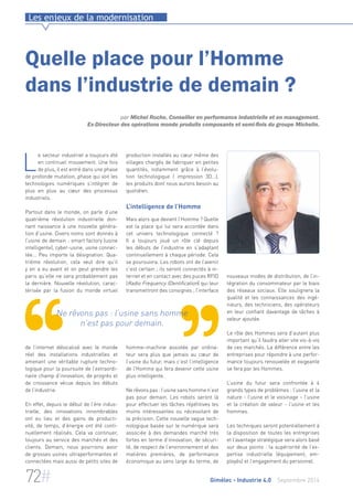 Les enjeux de la modernisation 
Quelle place pour l’Homme 
dans l’industrie de demain ? 
par Michel Roche, Conseiller en performance industrielle et en management. 
Ex-Directeur des opérations monde produits composants et semi-finis du groupe Michelin. 
production installés au coeur même des 
villages chargés de fabriquer en petites 
quantités, notamment grâce à l’évolu-tion 
technologique ( impression 3D…), 
les produits dont nous aurons besoin au 
quotidien. 
L’intelligence de l’Homme 
Mais alors que devient l’Homme ? Quelle 
est la place qui lui sera accordée dans 
cet univers technologique connecté ? 
Il a toujours joué un rôle clé depuis 
les débuts de l’industrie en s’adaptant 
continuellement à chaque période. Cela 
se poursuivra. Les robots ont de l’avenir 
c’est certain ; ils seront connectés à in-ternet 
et en contact avec des puces RFID 
(Radio Frequency IDentification) qui leur 
transmettront des consignes ; l’interface 
Ne rêvons pas : l’usine sans homme 
n’est pas pour demain. 
homme–machine assistée par ordina-teur 
sera plus que jamais au coeur de 
l’usine du futur, mais c’est l’intelligence 
de l’Homme qui fera devenir cette usine 
plus intelligente. 
Ne rêvons pas : l’usine sans homme n’est 
pas pour demain. Les robots seront là 
pour effectuer les tâches répétitives les 
moins intéressantes ou nécessitant de 
la précision. Cette nouvelle vague tech-nologique 
basée sur le numérique sera 
associée à des demandes marché très 
fortes en terme d’innovation, de sécuri-té, 
de respect de l’environnement et des 
matières premières, de performance 
économique au sens large du terme, de 
nouveaux modes de distribution, de l’in-tégration 
du consommateur par le biais 
des réseaux sociaux. Elle soulignera la 
qualité et les connaissances des ingé-nieurs, 
des techniciens, des opérateurs 
en leur confiant davantage de tâches à 
valeur ajoutée. 
Le rôle des Hommes sera d’autant plus 
important qu’il faudra aller vite vis-à-vis 
de ces marchés. La différence entre les 
entreprises pour répondre à une perfor-mance 
toujours renouvelée et exigeante 
se fera par les Hommes. 
L’usine du futur sera confrontée à 4 
grands types de problèmes : l’usine et la 
nature - l’usine et le voisinage – l’usine 
et la création de valeur - l’usine et les 
hommes. 
Les techniques seront potentiellement à 
la disposition de toutes les entreprises 
et l’avantage stratégique sera alors basé 
sur deux points : la supériorité de l’ex-pertise 
industrielle (équipement, em-ployés) 
et l’engagement du personnel. 
Le secteur industriel a toujours été 
en continuel mouvement. Une fois 
de plus, il est entré dans une phase 
de profonde mutation, phase qui voit les 
technologies numériques s’intégrer de 
plus en plus au coeur des processus 
industriels. 
Partout dans le monde, on parle d’une 
quatrième révolution industrielle don-nant 
naissance à une nouvelle généra-tion 
d’usine. Divers noms sont donnés à 
l’usine de demain : smart factory (usine 
intelligente), cyber-usine, usine connec-tée... 
Peu importe la désignation. Qua-trième 
révolution, cela veut dire qu’il 
y en a eu avant et on peut prendre les 
paris qu’elle ne sera probablement pas 
la dernière. Nouvelle révolution, carac-térisée 
par la fusion du monde virtuel 
de l’internet délocalisé avec le monde 
réel des installations industrielles et 
amenant une véritable rupture techno-logique 
pour la poursuite de l’extraordi-naire 
champ d’innovation, de progrès et 
de croissance vécue depuis les débuts 
de l’industrie. 
En effet, depuis le début de l’ère indus-trielle, 
des innovations innombrables 
ont eu lieu et des gains de producti-vité, 
de temps, d’énergie ont été conti-nuellement 
réalisés. Cela va continuer, 
toujours au service des marchés et des 
clients. Demain, nous pourrions avoir 
de grosses usines ultraperformantes et 
connectées mais aussi de petits sites de 
72# Gimélec - Industrie 4.0 Septembre 2014 
 