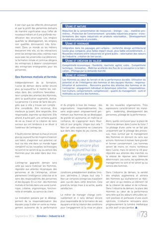 Il est clair que les effectifs diminueront 
et que le profil des personnes évoluera 
de manière significative sous l’effet de 
nouveaux métiers et d’une profonde mo-dification 
des structures. Les emplois 
qualifiés se développeront, les emplois 
non qualifiés diminueront très forte-ment. 
Dans un monde où les métiers 
évolueront très vite, où les interactions 
entre les entreprises elles-mêmes mais 
aussi avec les universités s’accéléreront, 
la formation initiale et continue obligera 
les entreprises à devenir constamment 
des entreprises enseignantes pour les 
personnes. 
Des Hommes motivés et formés 
Indépendamment de la formation, 
l’usine de demain devra veiller encore 
plus qu’aujourd’hui à mettre les indi-vidus 
dans des conditions favorables : 
tenir compte des attentes des Hommes, 
dont la qualification augmente, évolue. 
La personne n’a envie de faire des pro-grès 
que si elle y trouve son compte : 
être considérée, être reconnue, être 
meilleure qu’avant, être respectée, être 
responsable, exprimer sa réactivité. Elle 
attend, d’autre part, une certaine qualité 
de vie au travail et la création de liens 
sociaux qui ont tendance à se diluer à 
l’extérieur de l’entreprise. 
Il faudra donner demain à chacun encore 
plus qu’aujourd’hui les moyens d’exercer 
son talent, d’exprimer son potentiel car 
tout ira très vite dans un monde hyper 
compétitif où les nouvelles technologies 
ne sont et ne seront là qu’au service des 
Hommes pour les aider dans leur mis-sion. 
L’entreprise gagnante demain sera 
celle qui saura mobiliser les Hommes, 
répondre aux attentes réciproques des 
personnes et de l’entreprise, utiliser 
pleinement l’intelligence collective et le 
sens des responsabilités des personnes 
et des équipes. En un mot : des Hommes 
motivés et formés dans une usine numé-rique, 
créative, ergonomique, fonction-nelle 
et rentable, au service du client. 
La motivation passera par le dévelop-pement 
de la responsabilisation des 
équipes jusqu’à aller en usine au mana-gement 
autonome de la performance 
Usine et nature 
Réduction de la consommation de ressources : énergie – eau - matières pre-mières… 
Protection de l’environnement : procédés industriels propres - trans-formations 
des rejets industriels en produits valorisables… Développement 
durable des produits et procédés… 
Usine et voisinage 
Intégration dans les paysages péri-urbains : recherche design architectural 
(usine plus compacte, plus faible impact visuel, plus faible encombrement...). 
Nouvelles relations entre industriels et grand public : valorisation des valeurs 
de l’industrie ; création de lien social… 
Usine et création de valeur 
Compétitivité économique : flexibilité, réactivité, agilité, coûts… Compétitivité 
technique : Innovation… Maîtrise accélérée des flux de la conception à la fabri-cation… 
Pilotage par la demande marché. 
Usine et hommes 
Les Hommes au coeur du terrain et de la performance durable. Utilisation du 
potentiel et de l’intelligence des hommes et des équipes réunies : responsa-bilisation 
et autonomie… Rencontre positive des attentes des hommes et de 
l’entreprise : engagement individuel et dynamique collective - responsabilisa-tion 
(culture, comportement, compétences) - qualité du management - outil et 
méthodes au service des hommes... 
et du progrès à tous les niveaux : des 
organisations responsabilisantes (au 
sens anglo-saxon empowerment) per-mettant 
aux Hommes de se développer, 
de grandir en autonomie, en maîtrise et 
confiance, de s’approprier leurs résul-tats 
et leur progrès. Utopie tout cela ? 
Non car cette autonomie ne s’exercera 
que dans des règles du jeu claires, des 
Il faudra donner demain 
à chacun encore plus 
qu’aujourd’hui les 
moyens d’exercer son 
talent, d’exprimer son 
potentiel. 
conditions préalablement établies (mis-sion, 
périmètre...). Utopie tout cela ? 
Non car certaines entreprises travaillent 
avec succès dans cette direction. Cela 
prend du temps mais à la sortie, quelle 
satisfaction. 
Le métier de manager change conti-nuellement 
et il sera demain encore 
plus responsable de la formation de ses 
équipiers et de la création des conditions 
pour l’engagement et la mise en place 
de ces nouvelles organisations. Trois 
expressions caractériseront les mana-gers 
: leadership, développement des 
personnes, pilotage de la performance. 
Alors, quelle conclusion pour la place de 
l‘Homme demain dans l’usine du futur ? 
Le pilotage d’une usine ne se fait pas 
uniquement par le pilotage des proces-sus, 
mais surtout par le management 
des Hommes en donnant du sens aux 
actions. Hommes à motiver, faire grandir 
et former constamment. Les hommes 
seront de moins en moins nombreux 
dans l’usine, mais ils seront la clé pour 
répondre aux attentes des marchés où 
la vitesse de réponse sera l’élément 
déterminant. Les outils, les systèmes de 
management ne sont et ne seront qu’au 
service des hommes. 
Dans l’industrie de demain, la variété 
des emplois augmentera et attirera 
des Hommes qui souhaiteront se réali-ser 
dans ce qui restera un élément clé 
de la création de valeur et de richesse. 
Dans l’industrie de demain, la place des 
Hommes au coeur de la performance 
sera telle que les valeurs véhiculées se-ront 
positives et porteuses d’une vision 
optimiste. L’industrie retrouvera alors 
progressivement la lumière médiatique 
qu’elle avait un peu perdue.  
Septembre 2014 Gimélec - Industrie 4.0 #73 
 