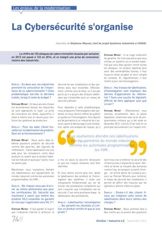 Les enjeux de la modernisation 
La Cybersécurité s'organise 
Interview de Stéphane Meynet, chef de projet Systèmes Industriels à l'ANSSI. 
Le chiffre de 102 attaques de cybercriminalité réussies par semaine 
en 2012 est passé à 122 en 2014, et ce malgré une prise de conscience 
notoire des industriels. 
sécurité de ses installations et des sys-tèmes 
dans leur ensemble. Effective-ment, 
comme vous le dites, ce n’est pas 
parce qu’il a acquis des briques labelli-sées 
que l’ensemble aura un niveau de 
sécurité suffisant. 
Pour répondre à cette problématique, 
nous proposons l’homologation des sys-tèmes 
et nous venons même de publier 
un guide sur l’homologation. Son objectif 
est de permettre à un industriel de s’as-surer, 
avant le démarrage d’une installa-tion, 
après une analyse de risques, qu’il 
Nous souhaitons étendre ces labellisations 
aux équipements du monde industriel 
comme les automates programmables, 
les IHM… 
a mis en place la sécurité nécessaire 
et que les risques résiduels sont bien 
identifiés. 
Et nous allons encore plus loin, après 
la labellisation des produits et l’homo-logation 
des systèmes, il reste une 
composante fondamentale qui est de 
trouver les prestataires compétents qui 
vont s’assurer que l’installation est en 
sécurité. C’est notre prochaine étape : la 
labellisation des prestataires. 
Gimélec : Labellisation, homologation 
…. Qui garantit les résultats si j’uti-lise 
un produit certifié et que je suis 
piraté ? 
Stéphane Meynet : Il ne s’agit nullement 
de garantie. Ce n’est pas parce que vous 
utilisez un système ou un produit label-lisé 
que vous êtes garanti contre toutes 
les attaques. Un produit labellisé peut 
avoir des vulnérabilités futures, il faut 
toujours rester prudent et tenir compte 
du contexte. Et, régulièrement, il faut 
mettre à jour ces homologations. 
Gimélec : Vos travaux de labellisation, 
d'homologation vont impliquer des 
décrets d’applications du référen-tiel 
? Sans une couche de législatif, 
difficile de faire appliquer quoi que 
ce soit ? 
Stéphane Meynet : Effectivement, nous 
sommes actuellement dans la phase 
législative, notamment avec la loi de pro-grammation 
militaire qui a été votée en 
décembre 2013. L’article 22 de cette loi ne 
porte pas exclusivement sur l’aspect mili-taire 
mais vise à renforcer la sécurité des 
infrastructures critiques de la nation. Der-rière 
ce terme se trouvent des domaines 
comme l’eau, le transport, la santé, l’éner-gie… 
cet article donne de nouveaux pou-voirs 
au Premier Ministre pour renforcer 
le niveau de sécurité des installations, il 
permet de définir des mesures que les 
opérateurs devront mettre en place. 
Gimélec : Existe-t-il des clients fi-naux 
qui intègrent cette notion de 
labellisation dans leurs cahiers des 
charges ? 
Stéphane Meynet : Nous sommes face à 
des clients qui se posent des questions 
Gimélec : En deux ans, les industriels 
prennent-ils conscience de l’impor-tance 
de la cybercriminalité ? Cette 
problématique est-elle la dernière 
traitée, lorsqu’il reste du budget ? 
Stéphane Meynet : En deux ans les choses 
ont énormément évolué, les industriels 
se sont appropriés le sujet. La prise 
de conscience est réelle, aujourd’hui il 
reste à mettre tout en oeuvre pour ren-forcer 
les systèmes de production. 
Gimélec : Pour les aider, l’Ansii tra-vaille 
sur la labellisation de produits. 
Quel est le fonctionnement ? 
Stéphane Meynet : Nous avons déjà la-bellisé 
plusieurs produits de sécurité 
comme des pare-feu, des logiciels de 
chiffrement… Cette labellisation est une 
aide pour les utilisateurs, entre deux 
produits ils savent que le produit label-lisé 
est robuste et que pour l’autre, nous 
ne savons pas. 
Maintenant, nous souhaitons étendre 
ces labellisations aux équipements du 
monde industriel comme les automates 
programmables, les IHM… 
Gimélec : Ne risquez-vous pas d’arri-ver 
au même phénomène que pour 
les certifications SIL (sécurité des 
machines) à savoir que mettre des 
produits SIL3 ensemble ne garantit 
en rien que l’application sera SIL 3 ? 
Stéphane Meynet : Il faut garder à l’esprit 
que l’industriel cherche à renforcer la 
74# Gimélec - Industrie 4.0 Septembre 2014 
 