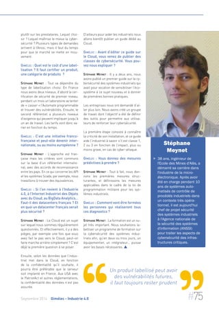 plutôt sur les prestataires. Lequel choi-sir 
? Lequel maîtrise le mieux la cyber-sécurité 
? Plusieurs types de demandes 
arrivent à l’Anssi, mais il faut du temps 
pour que le marché se mette en mou-vement. 
Gimélec : Quel est le coût d'une label-lisation 
? Il faut certifier un produit, 
une catégorie de produits ? 
Stéphane Meynet : Tout va dépendre du 
type de labellisation choisi. En France 
nous avons deux niveaux, d’abord la cer-tification 
de sécurité de premier niveau, 
pendant un mois un laboratoire va tenter 
de « casser » l'Automate programmable 
et trouver des vulnérabilités. Ensuite, le 
second référentiel a plusieurs niveaux 
d’exigence qui peuvent impliquer jusqu'à 
un an de travail. Les tarifs vont donc va-rier 
en fonction du temps. 
Gimélec : C’est une initiative franco-française 
et peut-elle devenir inter-nationale, 
ou au moins européenne ? 
Stéphane Meynet : L'approche est fran-çaise 
mais les critères sont communs 
sur la base d’un référentiel internatio-nal, 
avec des accords de reconnaissance 
entre les pays. En ce qui concerne les API 
et les systèmes Scada, par exemple, nous 
travaillons à trouver des équivalences. 
Gimélec : Si l'on revient à l’Industrie 
4.0, à l’Internet Industriel des Objets 
avec du Cloud, au BigData Analytics… 
Faut-il des datacenters français ? Et 
en quoi un datacenter français serait 
plus sécurisé ? 
Stéphane Meynet : Le Cloud est un sujet 
sur lequel nous sommes régulièrement 
questionnés. Et effectivement, il y a des 
pièges, par exemple une fois que vous 
avez fait le pas vers le Cloud, peut-on 
faire marche arrière simplement ? C'est 
déjà la première question à se poser. 
Ensuite, selon les données que l’indus-triel 
met dans le Cloud, en fonction 
de la confidentialité qu'il souhaite, il 
pourra être préférable que le serveur 
soit implanté en France. Aux USA avec 
le PatriotAct et autres réglementations, 
la confidentialité des données n’est pas 
assurée. 
D'ailleurs pour aider les industriels nous 
allons bientôt publier un guide dédié au 
Cloud. 
Gimélec : Avant d’éditer ce guide sur 
le Cloud, vous venez de publier des 
classes de cybersécurité. Vous pou-vez 
nous expliquer ? 
Stéphane Meynet : Il y a deux ans, nous 
avons publié un premier guide sur la cy-bersécurité 
des systèmes industriels qui 
avait pour vocation de sensibiliser l’éco-système 
à ce sujet nouveau et à donner 
de premières bonnes pratiques. 
Les entreprises nous ont demandé d’al-ler 
plus loin. Nous avons créé un groupe 
de travail dont l’objectif a été de définir 
des outils pour permettre aux utilisa-teurs 
de renforcer leur cybersécurité. 
La première étape consiste à connaître 
la criticité de son installation, et ce guide 
aide l'industriel à savoir s'il est classe 1, 
2 ou 3 en fonction de l’impact, plus ou 
moins grave, en cas de cyber-attaque. 
Gimélec : Vous donnez des mesures 
prédictives à prendre ? 
Stéphane Meynet : Tout à fait, nous don-nons 
les premières mesures struc-turantes, 
et définissons les mesures 
applicables dans le cadre de la loi de 
programmation militaire pour les sys-tèmes 
industriels. 
Gimélec : Comment vont être formées 
les personnes qui réaliseront tous 
ces diagnostics ? 
Stéphane Meynet : La formation est un su-jet 
très important. Nous souhaitons la-belliser 
un programme de formation sur 
la cybersécurité des systèmes indus-triels 
afin, qu'en deux ou trois jours, un 
équipementier, un intégrateur... puisse 
avoir les bases nécessaires.  
Stéphane 
Meynet 
 38 ans, ingénieur de 
l'Ecole des Mines d'Alès, a 
démarré sa carrière dans 
l'industrie de la micro-électronique. 
Après avoir 
été en charge pendant 10 
ans de systèmes auto-matisés 
de contrôle de 
procédés industriels dans 
un contexte très opéra-tionnel, 
il est aujourd'hui 
chef de projet sécurité 
des systèmes industriels 
à l'Agence nationale de 
la sécurité des systèmes 
d'information (ANSSI) 
pour traiter les aspects de 
cybersécurité des infras-tructures 
critiques. 
Un produit labellisé peut avoir 
des vulnérabilités futures, 
il faut toujours rester prudent 
Septembre 2014 Gimélec - Industrie 4.0 #75 
 