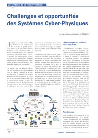 Les enjeux de la modernisation 
Challenges et opportunités 
des Systèmes Cyber-Physiques 
par Karine Gosse, directrice du CEA LIST. 
systèmes de calcul et de communica-tions 
sont de plus en plus connectés à 
leur environnement physique et intégrés 
dans un nombre croissant d'objets et de 
systèmes. 
L'émergence de cette nouvelle géné-ration 
de systèmes intégrant des ca-pacités 
de calcul avec des processus 
physiques (et même biologiques) et 
pouvant interagir avec les humains a 
conduit en 2006 Helen Gill du NSF à 
introduire le terme de Systèmes de 
Cyber-Physiques (CPS pour Cyber Phy-sical 
Systems). Ils font généralement 
appel à des boucles de rétroaction où 
les processus physiques influent sur 
les calculs et vice-versa. Cette capacité 
d'interagir avec le monde physique et 
d'en étendre les capacités par le calcul, 
la communication et le contrôle est un 
facteur clé du développement des tech-nologies 
du futur. 
Les challenges des systèmes 
cyber physiques 
La recherche est aujourd’hui partition-née 
en un ensemble de disciplines spé-cifiques 
et cloisonnées comme les cap-teurs, 
la communication et les réseaux, 
la théorie du contrôle ou l'informatique 
et l'ingénierie logicielle. Les systèmes 
sont conçus et analysés en utilisant 
une grande variété de formalismes et 
d'outils de modélisation sans liens entre 
eux. Chaque représentation, issue d'un 
domaine de recherche spécifique, met 
en évidence certaines caractéristiques 
sans tenir compte des autres. Typique-ment, 
un formalisme particulier repré-sentera 
soit un processus cyber soit 
un processus physique, mais pas les 
deux. L'expertise est de même morce-lée 
au détriment de la productivité, la 
sécurité ou l'efficacité. Bien que cette 
approche puisse suffire à soutenir une 
vision des CPS fondée sur un ensemble 
de composants individuels, elle pose un 
problème pour la vérification et la sécu-rité 
au niveau système comme pour les 
interactions entre composants. Cela 
requiert une approche interdisciplinaire 
des systèmes au-delà des clivages en 
particulier pour résoudre les enjeux 
de la conception des architectures, du 
contrôle et du calcul distribué ainsi que 
de la vérification et de la validation. 
Architectures 
Pour permettre une conception et un 
déploiement rapide des CPS, il est né-cessaire 
de développer des approches 
innovantes pour définir des architec-tures 
qui rendent possible une inté-gration 
transparente des éléments de 
contrôle, de communication et de calcul. 
Jusqu'à la fin des années 1980, 
le traitement de l'information 
était associé à de grands ordina-teurs 
centraux et d'énormes lecteurs 
de bande. Durant les années 1990, il a 
évolué pour être associé à l'usage des 
ordinateurs personnels, les PC. Depuis, 
la tendance à la miniaturisation a conti-nué 
et la plupart des systèmes dédiés au 
traitement de l'information sont main-tenant 
de petits modules de calcul inté-grés 
dans des produits plus grands. 
On assiste, avec la présente décen-nie, 
à la prolifération de capteurs à bas 
coût, de capacité croissante et au fac-teur 
de forme de plus en plus petit et 
à l'apparition de composants de calcul 
aux performances croissantes, bas coût 
et consommant toujours moins. On 
est aussi au coeur de la révolution des 
communications sans fils fournissant 
en abondance un accès internet. Ces 
76# Gimélec - Industrie 4.0 Septembre 2014 
 