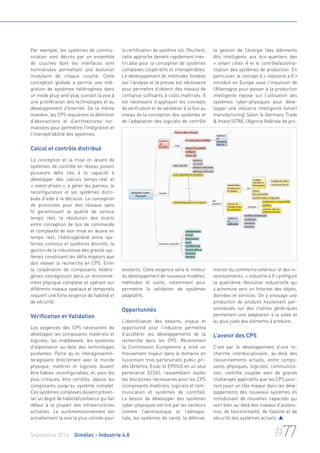 Par exemple, les systèmes de commu-nication 
sont décrits par un ensemble 
de couches dont les interfaces sont 
normalisées permettant une évolution 
modulaire de chaque couche. Cette 
conception globale a permis une inté-gration 
de systèmes hétérogènes dans 
un mode plug-and-play, ouvrant la voie à 
une prolifération des technologies et au 
développement d'Internet. De la même 
manière, les CPS requièrent la définition 
d'abstractions et d'architectures nor-malisées 
pour permettre l'intégration et 
l'interopérabilité des systèmes. 
Calcul et contrôle distribué 
La conception et la mise en oeuvre de 
systèmes de contrôle en réseau posent 
plusieurs défis liés à la capacité à 
développer des calculs temps-réel et 
« event-driven », à gérer les pannes, la 
reconfiguration et les systèmes distri-bués 
d'aide à la décision. La conception 
de protocoles pour des réseaux sans 
fil garantissant la qualité de service 
temps réel, la résolution des écarts 
entre conception de lois de commande 
et complexité de leur mise en oeuvre en 
temps réel, l’hétérogénéité entre sys-tèmes 
continus et systèmes discrets, la 
gestion de la robustesse des grands sys-tèmes 
constituent les défis majeurs que 
doit relever la recherche en CPS. Enfin 
la coopération de composants hétéro-gènes 
interagissant dans un environne-ment 
physique complexe et opérant sur 
différents niveaux spatiaux et temporels 
requiert une forte exigence de fiabilité et 
de sécurité. 
Vérification et Validation 
Les exigences des CPS nécessitent de 
développer les composants matériels et 
logiciels, les middleware, les systèmes 
d'exploitation au-delà des technologies 
existantes. Parce qu’ils intéragissentin-teragissent 
directement avec le monde 
physique, matériel et logiciels doivent 
être fiables, reconfigurables, et, pour les 
plus critiques, être certifiés, depuis les 
composants jusqu'au système complet. 
Ces systèmes complexes doivent présen-ter 
un degré de fiabilité/confiance qui fait 
défaut à la plupart des infrastructures 
actuelles. Le surdimensionnement est 
actuellement la voie la plus utilisée pour 
la certification de système sûr. Pourtant, 
cette approche devient rapidement inex-tricable 
pour la conception de systèmes 
complexes coopératifs et interopérables. 
Le développement de méthodes fondées 
sur l’analyse et la preuve est nécessaire 
pour permettre d’obtenir des niveaux de 
confiance suffisants à coûts maîtrisés. Il 
est nécessaire d’appliquer les concepts 
de vérification et de validation à la fois au 
niveau de la conception des systèmes et 
de l’adaptation des logiciels de contrôle 
existants. Cette exigence sera le moteur 
du développement de nouveaux modèles, 
méthodes et outils, notamment pour 
permettre la validation de systèmes 
adaptatifs. 
Opportunités 
L’identification des besoins, enjeux et 
opportunité pour l’industrie permettra 
d’accélérer les développements de la 
recherche dans les CPS. Récemment 
la Commission Européenne a initié un 
mouvement majeur dans le domaine en 
fusionnant trois partenariats public-pri-vés 
(Artemis, Eniac et EPOSS) en un seul 
partenarial ECSEL rassemblant toutes 
les disciplines nécessaires pour les CPS 
(composants matériels, logiciels et com-munication 
et systèmes de contrôle). 
Le besoin de développer des systèmes 
cyber-physiques est tiré par les secteurs 
comme l’aéronautique et l’aérospa-tiale, 
les systèmes de santé, la défense, 
la gestion de l’énergie (des bâtiments 
dits intelligents aux éco-quartiers des 
« smart cities ») et le contrôle/automa-tisation 
des systèmes de production. En 
particulier, le concept d’« Industrie 4.0 » 
introduit en Europe sous l’impulsion de 
l’Allemagne pour passer à la production 
intelligente repose sur l’utilisation des 
systèmes cyber-physiques pour déve-lopper 
une industrie intelligente (smart 
manufacturing) Selon le Germany Trade 
& Invest (GTAI), l’Agence fédérale de pro-motion 
du commerce extérieur et des in-vestissements, 
« industrie 4.0 » préfigure 
la quatrième révolution industrielle qui 
s’achemine vers un Internet des objets, 
données et services. On y envisage une 
production de produits hautement per-sonnalisés 
sur des chaînes génériques 
permettant une adaptation à la volée et 
au plus juste des éléments à produire. 
L’avenir des CPS 
C’est par le développement d’une re-cherche 
interdisciplinaire, au-delà des 
cloisonnements actuels, entre compo-sants 
physiques, logiciels, communica-tion, 
contrôle couplée avec de grands 
challenges applicatifs que les CPS pour-ront 
jouer un rôle majeur dans les déve-loppements 
des nouveaux systèmes en 
introduisant de nouvelles capacités qui 
vont bien au-delà des niveaux d’autono-mie, 
de fonctionnalité, de fiabilité et de 
sécurité des systèmes actuels.  
Septembre 2014 Gimélec - Industrie 4.0 #77 
 
