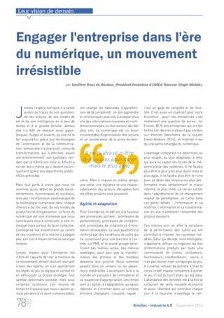 Leur vision de demain 
Engager l'entreprise dans l'ère 
du numérique, un mouvement 
irrésistible 
par Geoffroy Roux de Bézieux, Président-fondateur d’OMEA Telecom (Virgin Mobile). 
ont changé les habitudes d’appréhen-sion 
de la complexité : on doit apprendre 
à communiquer plus vite, à analyser plus 
vite des informations massives et multi-dimensionnelles, 
on doit surtout décider 
plus vite. Le numérique est un levier 
incontestable d’optimisation des actions 
et un accélérateur de la prise de déci-sions. 
Il ne faudra plus être 
le plus gros pour durer 
mais le plus agile 
Mais il impose en même temps, 
une veille, une vigilance et une respon-sabilisation 
des acteurs décuplées tant 
les effets produits sont puissants. 
Agilité et adaptation 
Pour l’entreprise, le défi est à la hauteur 
des promesses portées : promesses de 
performances, promesses de compétiti-vité, 
promesses de créativité et d’inno-vation 
renouvelées. Le saut qualitatif est 
renforcé par des conditions de coûts qui 
ne constituent plus une barrière à l’en-trée. 
La PME et le grand groupe béné-ficient 
des mêmes accès, des mêmes 
avantages, pour peu que la transfor-mation 
des process et des modèles 
devienne leur priorité. Nous sommes 
passés dans un univers où les pesan-teurs 
matérielles s’estompent face à la 
montée en puissance de l’immatériel et 
sa souplesse d’appropriation. Les temps 
sont à l’agilité, à l’adaptabilité, au savoir 
rebondir et s’orienter dans un contexte 
éminent changeant, mouvant, rapide : 
c’est un gage de conquête et de réus-site. 
C’est aussi un impératif pour notre 
économie ; pour nos entreprises c’est 
réellement une question de survie : en 
France, 80 % des entreprises qui ont fait 
faillite l’an dernier, n’étaient pas visibles 
sur Internet (baromètre de la société 
Email-Brokers 2014), et Internet n’est 
qu’une partie émergée du numérique. 
L’avantage comparatif ira désormais au 
plus souple, au plus adaptable, à celui 
qui aura su capter les forces de la mé-tamorphose 
des systèmes. Il ne faudra 
plus être le plus gros pour durer mais le 
plus agile, il ne faudra plus être le riche 
pour se doter des moyens les plus per-formants 
mais certainement le mieux 
informé, le plus initié. La clé du succès 
dans l’appréhension de ce changement 
majeur de paradigmes, se cache dans 
ces petits détails : l’information et sa 
maîtrise, l’information et sa transforma-tion 
en vue d’améliorer l’ensemble des 
process existants. 
Ces notions sont en effet le corollaire 
de la performance des outils qui ont 
contribué à imposer les nouveaux mo-dèles. 
Celui qui décode, rend intelligible, 
s’approprie, diffuse ou organise les flux 
d’informations produits par toute une 
communauté de clients, utilisateurs, 
fournisseurs, collaborateurs… saura, à 
n’en pas douter, tirer son épingle du jeu. 
A l’inverse, refuser de prendre à bras le 
corps ce défi majeur, condamne à quitter 
le jeu. C’est là tout l’enjeu du big data. 
L’abondance des données est à la fois le 
carburant de cette nouvelle économie 
et aussi l’élément qui contribue chaque 
jour à la façonner d’avantage la ren- 
Jamais l’espèce humaine n’a laissé 
autant de traces de son quotidien, 
de ses actions, de ses modes de 
vie et de son intelligence en si peu de 
temps et à si grande échelle. Jamais 
elle n’a bâti de réseaux aussi gigan-tesques, 
fluides et ouverts, qu’elle ne le 
fait aujourd’hui grâce aux technologies 
de l’information et de la communica-tion. 
Jamais elle n’a à ce point, connu de 
transformations qui n’affectent autant 
son environnement, son quotidien, ren-dant 
par là même son futur si difficile à 
cerner alors même qu’il devient techni-quement 
(grâce aux algorithmes prédic-tifs) 
si prévisible. 
Mais tout porte à croire que nous ne 
sommes qu’au début de grands boule-versements, 
économiques et sociétaux, 
tirés par l’incorporation systématique de 
la technologie numérique dans chaque 
interstice de nos vies, de nos modes de 
production et d’organisation. La force du 
numérique est une promesse que nous 
contribuons tous à construire, à titre in-dividuel 
mais surtout de façon collective. 
L’entreprise est évidemment au centre 
de ces mutations et si elle ne s’y adapte 
pas, son sort à moyen terme ne sera que 
funeste. 
L’enjeu majeur pour l’entreprise est 
d’être en capacité de tirer le meilleur de 
ce mouvement, itératif, évolutif, disruptif 
à bien des égards, en s’en appropriant 
les règles du jeu, la logique et surtout en 
en définissant sa propre stratégie. Tout 
semble désormais possible mais sous 
certaines conditions. Les notions de 
temps et d’espace que nous n’avions ja-mais 
pensées à ce point compressibles, 
78# Gimélec - Industrie 4.0 Septembre 2014 
 