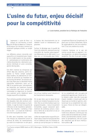 Leur vision de demain 
L’usine du futur, enjeu décisif 
pour la compétitivité 
par Louis Gallois, président de La Fabrique de l’industrie 
la hauteur des amortissements qui en 
reflètent l’usure et l’obsolescence pro-gressives. 
Surtout, le décalage avec la qualité de 
l’outil de production allemand pourrait 
s’accroître de manière préoccupante*. 
Les Allemands ont en effet lancé, il y a 
deux ans, un remarquable plan Indus-trie 
4.0 qui mobilise toute l’industrie et 
INDUSTRIE©LDherines APF 
les financements nécessaires. 
On ne peut donc que se réjouir de voir 
lancée une initiative française en la ma-tière. 
Elle ne se limite d’ailleurs pas à un 
programme public : c’est un mouvement 
d’ensemble, auquel s’associent spon-tanément 
de nombreux acteurs. L’exis-tence 
même de ce document en est un 
très bon exemple. 
L’effort de modernisation aujourd’hui en-trepris 
dans l’industrie française doit être 
mis en cohérence avec les initiatives di-verses 
qui sont prises pour lui rendre sa 
compétitivité (Pacte de Compétitivité, 34 
plans pour la France Industrielle, Pacte 
de responsabilité et choc de simplifica-tion). 
C’est une condition du succès. 
L’industrie française, on le sait, est 
comme coincée dans un segment « mi-lieu 
de gamme », en dehors de quelques 
exceptions. Elle doit d’une part, amélio-rer 
sa compétitivité coût. Les gains de 
productivité apportés par l’Usine du Fu-tur 
doivent y aider mais elle n’aura pas 
d’avenir durable si d’autre part elle ne 
réussit pas sa montée en gamme, amé-liorant 
par là sa compétitivité hors coût. 
Là aussi, l’Usine du Futur est indispen-sable. 
Cela prendra du temps, sans doute de 
l’ordre de la décennie. Comme pour les 
autres volets de la bataille de la compé-titivité, 
cela demandera volonté, concer-tation 
et persévérance, tant de la part 
des industriels que de leurs interlocu-teurs 
publics.  
L’expression « usine du futur » a 
conquis, et c’est heureux, un droit 
de cité dans le débat sur l’industrie 
et ses enjeux. Ce n’est plus, comme il y a 
seulement quelques années, un simple 
slogan. 
Les différents acteurs concernés sont 
aujourd’hui en mouvement pour travail-ler 
à la modernisation du tissu produc-tif 
: automatisation et numérisation des 
chaînes de production, robotisation, pro-duction 
distribuée et usine connectée, 
gestion des big data… 
Cet effort mobilise les entreprises qui 
offrent déjà des solutions, parmi les-quelles 
la France compte quelques 
beaux leaders, les laboratoires et insti-tutions 
de recherche qui travaillent sur 
les process de demain, les pouvoirs pu-blics 
(les Plans pour la Nouvelle France 
Industrielle notamment, assis sur le 
PIA). Et au premier plan, naturellement, 
les industriels, qui investiront d’autant 
plus volontiers que leurs carnets de 
commandes se regarniront et d’autant 
plus aisément qu’ils rétabliront leurs 
marges aujourd’hui atrophiées. 
Pour certaines grandes entreprises déjà 
très équipées, dans des secteurs com-pétitifs 
comme l’aéronautique ou l’auto-mobile, 
il s’agit de rester à la pointe de 
l’efficience et de l’excellence opération-nelle. 
Pour d’autres – nombreux, il faut 
bien le dire -, un travail de modernisa-tion 
et de reconquête est à faire. 
En effet, dans l’ensemble, l’outil indus-triel 
français est relativement ancien et 
continue de vieillir, les investissements 
qui visent à le moderniser ne sont pas à 
* La France comptait 35000 robots en 2012, l’Allemagne, 150 000 et l’Italie, 65 000. 
80# Gimélec - Industrie 4.0 Septembre 2014 
 