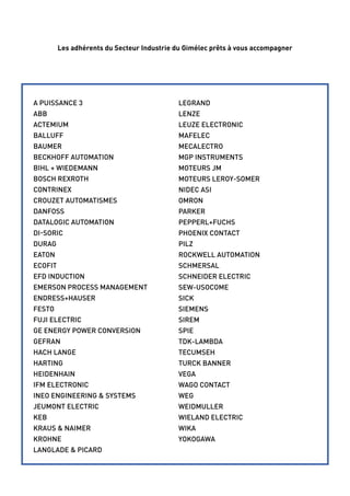 Les adhérents du Secteur Industrie du Gimélec prêts à vous accompagner 
A PUISSANCE 3 
ABB 
ACTEMIUM 
BALLUFF 
BAUMER 
BECKHOFF AUTOMATION 
BIHL + WIEDEMANN 
BOSCH REXROTH 
CONTRINEX 
CROUZET AUTOMATISMES 
DANFOSS 
DATALOGIC AUTOMATION 
di -soric 
DURAG 
EATON 
ECOFIT 
EFD Induction 
EMERSON PROCESS MANAGEMENT 
ENDRESS+HAUSER 
FESTO 
FUJI ELECTRIC 
GE ENERGY POWER CONVERSION 
GEFRAN 
HACH LANGE 
HARTING 
HEIDENHAIN 
IFM ELECTRONIC 
INEO ENGINEERING & SYSTEMS 
JEUMONT ELECTRIC 
KEB 
KRAUS & NAIMER 
KROHNE 
LANGLADE & PICARD 
LEGRAND 
LENZE 
LEUZE ELECTRONIC 
MAFELEC 
MECALECTRO 
MGP INSTRUMENTS 
MOTEURS JM 
MOTEURS LEROY-SOMER 
NIDEC ASI 
OMRON 
PARKER 
PEPPERL+FUCHS 
PHOENIX CONTACT 
PILZ 
ROCKWELL AUTOMATION 
SCHMERSAL 
SCHNEIDER ELECTRIC 
SEW-USOCOME 
SICK 
SIEMENS 
SIREM 
SPIE 
TDK-LAMBDA 
TECUMSEH 
TURCK BANNER 
VEGA 
WAGO CONTACT 
WEG 
WEIDMULLER 
WIELAND ELECTRIC 
WIKA 
YOKOGAWA 
 