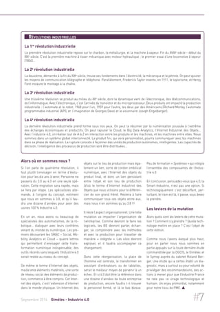 Révolutions industrielles 
La 1re révolution industrielle 
La première révolution industrielle repose sur le charbon, la métallurgie, et la machine à vapeur. Fin du XVIIIe siècle - début du 
XIXe siècle. C’est la première machine à tisser mécanique avec moteur hydraulique ; le premier essai d’une locomotive à vapeur 
(1804)… 
La 2e révolution industrielle 
La deuxième, démarrée à la fin du XIXe siècle, trouve ses fondements dans l’électricité, la mécanique et le pétrole. On peut ajouter 
les moyens de communication télégraphe et téléphone. Parallèlement, Frederick Taylor invente, en 1911, le taylorisme, et Henry 
Ford instaure le montage à la chaîne. 
La 3e révolution industrielle 
Une troisième révolution se produit au milieu du XXe siècle, dont la dynamique vient de l’électronique, des télécommunications, 
de l’informatique. Avec l’électronique, c’est l’arrivée du transistor et du microprocesseur. Deux produits ont impacté la production 
industrielle : l’automate et le robot. 1968 pour l’un, 1959 pour l’autre, les deux par des Américains (Richard Morley, l’automate 
programmable industriel (API), et l’imagination de Georges Devol et le visionnaire Joseph Engelberger). 
La 4e révolution industrielle 
La dernière révolution industrielle prend forme sous nos yeux. On peut la résumer par la numérisation poussée à l’extrême 
des échanges économiques et productifs. On peut rajouter le Cloud, le Big Data Analytics, l'Internet Industriel des Objets… 
Avec l’industrie 4.0, on réalise tout de A à Z en interaction entre les produits et les machines, et les machines entre elles. Nous 
sommes dans un système global interconnecté. Le produit fini, qui sera personnalisé, pourra communiquer avec les machines 
dans sa phase de réalisation. La rupture consiste à façonner des unités de production autonomes, intelligentes. Les capacités de 
décision, l’intelligence des processus de production vont être distribuées… 
Alors où en sommes nous ? 
Si l’on parle de quatrième révolution, il 
faut plutôt l’envisager en terme d’évolu-tion 
pour les dix ans à venir. Personne ne 
passera du 3.0 au 4.0 en une seule opé-ration. 
Cette migration sera rapide, mais 
se fera par étape. Les spécialistes alle-mands, 
à l’origine du concept, estiment 
que nous en sommes à 3.8, et qu’il fau-dra 
une dizaine d’années pour avoir des 
usines 100 % Industrie 4.0. 
En un an, nous avons vu beaucoup de 
spécialistes des automatismes, de la ro-botique… 
dialoguer avec leurs confrères 
venant du monde du numérique. Les pre-miers 
découvrant les SMAC – Social, Mo-bility, 
Analytics et Cloud – quatre lettres 
qui permettent d’envisager cette trans-formation 
numérique indispensable, des 
outils récents sans lesquels l’Industrie 4.0 
serait restée au niveau du concept. 
De même le terme d’Internet des objets, 
maille ente éléments matériels, une sorte 
de réseau social des éléments de produc-tion, 
commence à être compris. Cet Inter-net 
des objets, c’est l’extension d’internet 
dans le monde physique. Un Internet des 
objets sur le lieu de production mais éga-lement 
un lien, sorte de cordon ombilical 
numérique, avec l’Internet des objets du 
produit final, et donc un lien persistant 
entre l’objet et son lieu de production 
(d’où le terme d’Internet Industriel des 
Objets que nous utilisons pour le différen-cier 
de son grand frère). Restera à faire 
communiquer tous ces objets entre eux, 
mais nous n’en sommes qu’au 3.8 !!! 
Il reste l’aspect organisationnel. Une telle 
mutation va impacter l’organisation de 
l’entreprise. Comme devront le faire les 
logiciels, les BE devront parler, échan-ger, 
se comprendre avec les méthodes 
et avec la production pour travailler de 
manière « intégrée ». Les silos devront 
exploser, et il faudra accompagner ce 
changement. 
Dans cette réorganisation, la place de 
l’homme est centrale, le transformer en 
assistant d’ordinateurs ou de tablettes, 
serait le meilleur moyen de parvenir à un 
échec. Et si 4.0 doit être la référence dans 
une dizaine d’années de toute entreprise 
de production, encore faudra t-il trouver 
le personnel formé, et là le bas blesse. 
Peu de formation « Systèmes » qui intègre 
l’ensemble des composantes de l’Indus-trie 
4.0 
En conclusion, persuadez-vous que 4.0, la 
Smart-Industrie, n’est pas une option. Si 
technologiquement c’est décoiffant, per-turbant, 
le train est là, il passe, vous devez 
le prendre. 
Les leviers de la mutation 
Alors quels sont les leviers de cette muta-tion 
? Comment s’y prendre ? Quelle tech-nologie 
mettre en place ? C’est l’objet de 
cette édition. 
Comme nous l’avons évoqué plus haut, 
pour en parler nous nous sommes en 
partie appuyés sur la toute dernière étude 
commanditée par la DGCIS, le Gimélec et 
le Symop auprès du cabinet Roland Ber-ger. 
Une étude qui a certes établi un dia-gnostic, 
mais a surtout eu pour volonté de 
privilégier des recommandations, des ac-tions 
à mener pour que l’Industrie France 
ne rate pas ce virage technologique et 
humain. Un enjeu primordial, notamment 
pour notre tissu de PME.  
Septembre 2014 Gimélec - Industrie 4.0 #7 
 