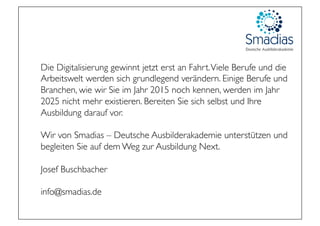 Die Digitalisierung gewinnt jetzt erst an Fahrt.Viele Berufe und die
Arbeitswelt werden sich grundlegend verändern. Einige Berufe und
Branchen, wie wir Sie im Jahr 2015 noch kennen, werden im Jahr
2025 nicht mehr existieren. Bereiten Sie sich selbst und Ihre
Ausbildung darauf vor.
Wir von Smadias – Deutsche Ausbilderakademie unterstützen und
begleiten Sie auf dem Weg zur Ausbildung Next.
Josef Buschbacher
info@smadias.de
 