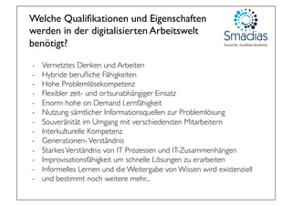 Welche Qualiﬁkationen und Eigenschaften
werden in der digitalisierten Arbeitswelt 
benötigt?
-  Vernetztes Denken und Arbeiten
-  Hybride beruﬂiche Fähigkeiten
-  Hohe Problemlösekompetenz
-  Flexibler zeit- und ortsunabhängiger Einsatz
-  Enorm hohe on Demand Lernfähigkeit
-  Nutzung sämtlicher Informationsquellen zur Problemlösung
-  Souveränität im Umgang mit verschiedensten Mitarbeitern
-  Interkulturelle Kompetenz
-  Generationen-Verständnis
-  StarkesVerständnis von IT Prozessen und IT-Zusammenhängen
-  Improvisationsfähigkeit um schnelle Lösungen zu erarbeiten
-  Informelles Lernen und die Weitergabe von Wissen wird existenziell
-  und bestimmt noch weitere mehr...
 
