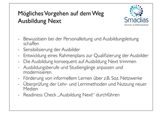 MöglichesVorgehen auf dem Weg 
Ausbildung Next
-  Bewusstsein bei der Personalleitung und Ausbildungsleitung
schaffen
-  Sensibilisierung der Ausbilder
-  Entwicklung eines Rahmenplans zur Qualiﬁzierung der Ausbilder
-  Die Ausbildung konsequent auf Ausbildung Next trimmen
-  Ausbildungsberufe und Studiengänge anpassen und
modernisieren
-  Förderung von informellem Lernen über z.B. Soz. Netzwerke
-  Überprüfung der Lehr- und Lernmethoden und Nutzung neuer
Medien
-  Readiness Check „Ausbildung Next“ durchführen
 