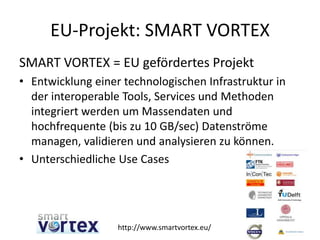 EU-Projekt: SMART VORTEX
SMART VORTEX = EU gefördertes Projekt
• Entwicklung einer technologischen Infrastruktur in
der interoperable Tools, Services und Methoden
integriert werden um Massendaten und
hochfrequente (bis zu 10 GB/sec) Datenströme
managen, validieren und analysieren zu können.
• Unterschiedliche Use Cases
11http://www.smartvortex.eu/
 