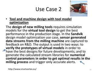 Use Case 2
• Tool and machine design with tool model
optimization
The design of new milling tools requires simulation
models for the virtual tool design to get the best
performance in the production stage. In the Sandvik
design model optimization use case, sensor generated
data streams from the milling machine are captured to
feedback on R&D. The output is used in two ways: to
verify the prototypes of virtual models in order to
have the best designs for future developments; and to
generate the calculated stream libraries for numerical
control parameters in order to get optimal results in the
milling process and trigger only accurate alerts.
14http://www.smartvortex.eu/
 