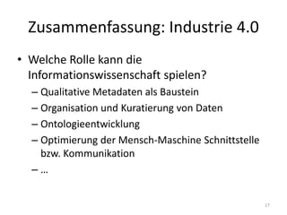 Zusammenfassung: Industrie 4.0
• Welche Rolle kann die
Informationswissenschaft spielen?
– Qualitative Metadaten als Baustein
– Organisation und Kuratierung von Daten
– Ontologieentwicklung
– Optimierung der Mensch-Maschine Schnittstelle
bzw. Kommunikation
– …
17
 