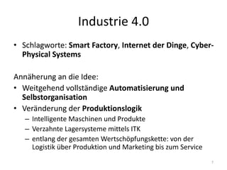 Industrie 4.0
• Schlagworte: Smart Factory, Internet der Dinge, Cyber-
Physical Systems
Annäherung an die Idee:
• Weitgehend vollständige Automatisierung und
Selbstorganisation
• Veränderung der Produktionslogik
– Intelligente Maschinen und Produkte
– Verzahnte Lagersysteme mittels ITK
– entlang der gesamten Wertschöpfungskette: von der
Logistik über Produktion und Marketing bis zum Service
7
 