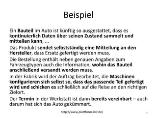 Beispiel
Ein Bauteil im Auto ist künftig so ausgestattet, dass es
kontinuierlich Daten über seinen Zustand sammelt und
mitteilen kann, ...
Das Produkt sendet selbstständig eine Mitteilung an den
Hersteller, dass Ersatz gefertigt werden muss.
Die Bestellung enthält neben genauen Angaben zum
Fahrzeugtypen auch die Information, wohin das Bauteil
anschließend versandt werden muss.
In der Fabrik wird der Auftrag bearbeitet, die Maschinen
konfigurieren sich selbst so, dass das passende Teil gefertigt
wird und schicken es schließlich auf die Reise an den richtigen
Zielort.
Der Termin in der Werkstatt ist dann bereits vereinbart – auch
darum hat sich das Auto gekümmert.
8http://www.plattform-i40.de/
 