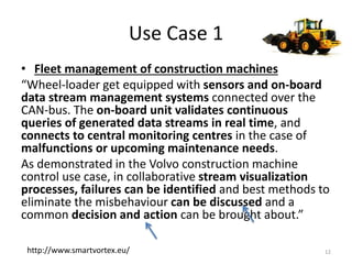 Use Case 1
• Fleet management of construction machines
“Wheel-loader get equipped with sensors and on-board
data stream management systems connected over the
CAN-bus. The on-board unit validates continuous
queries of generated data streams in real time, and
connects to central monitoring centres in the case of
malfunctions or upcoming maintenance needs.
As demonstrated in the Volvo construction machine
control use case, in collaborative stream visualization
processes, failures can be identified and best methods to
eliminate the misbehaviour can be discussed and a
common decision and action can be brought about.”
12http://www.smartvortex.eu/
 