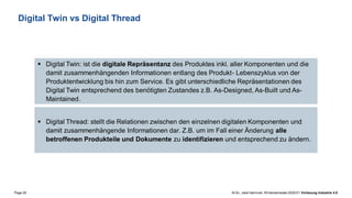 Page 20 M.Sc. Jalal Hammari, Wintersemester2020/21 Vorlesung Industrie 4.0
Digital Twin vs Digital Thread
▪ Digital Twin: ist die digitale Repräsentanz des Produktes inkl. aller Komponenten und die
damit zusammenhängenden Informationen entlang des Produkt- Lebenszyklus von der
Produktentwicklung bis hin zum Service. Es gibt unterschiedliche Repräsentationen des
Digital Twin entsprechend des benötigten Zustandes z.B. As-Designed, As-Built und As-
Maintained.
▪ Digital Thread: stellt die Relationen zwischen den einzelnen digitalen Komponenten und
damit zusammenhängende Informationen dar. Z.B. um im Fall einer Änderung alle
betroffenen Produkteile und Dokumente zu identifizieren und entsprechend zu ändern.
 