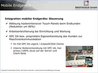 Copyright by Brockhaus GmbH, alle Rechte reserviert, unautorisierte Vervielfältigung untersagt
Mobile Endgeräte
Integration mobiler Endgeräte: Steuerung
✔ Ablösung kostenintensiver Touch-Panels beim Endkunden
(Reduktion um 80%)
✔ Arbeitserleichterung bei Einrichtung und Wartung
✔ OPC DA bzw. proprietäre Eigenentwicklung des Kunden zur
Maschinenkommunikation
➢ Im Fall OPC DA utgard / eclipseSCADA Clients
➢ Interne Weiterentwicklung mit OPC UA, hier
prosys (100% Java) auf der Server und
Client-Seite
 