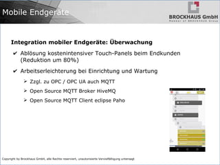 Copyright by Brockhaus GmbH, alle Rechte reserviert, unautorisierte Vervielfältigung untersagt
Integration mobiler Endgeräte: Überwachung
✔ Ablösung kostenintensiver Touch-Panels beim Endkunden
(Reduktion um 80%)
✔ Arbeitserleichterung bei Einrichtung und Wartung
➢ Zzgl. zu OPC / OPC UA auch MQTT
➢ Open Source MQTT Broker HiveMQ
➢ Open Source MQTT Client eclipse Paho
Mobile Endgeräte
 