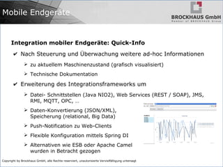Copyright by Brockhaus GmbH, alle Rechte reserviert, unautorisierte Vervielfältigung untersagt
Integration mobiler Endgeräte: Quick-Info
✔ Nach Steuerung und Überwachung weitere ad-hoc Informationen
➢ zu aktuellem Maschinenzustand (grafisch visualisiert)
➢ Technische Dokumentation
✔ Erweiterung des Integrationsframeworks um
➢ Datei- Schnittstellen (Java NIO2), Web Services (REST / SOAP), JMS,
RMI, MQTT, OPC, …
➢ Daten-Konvertierung (JSON/XML),
Speicherung (relational, Big Data)
➢ Push-Notification zu Web-Clients
➢ Flexible Konfiguration mittels Spring DI
➢ Alternativen wie ESB oder Apache Camel
wurden in Betracht gezogen
Mobile Endgeräte
 