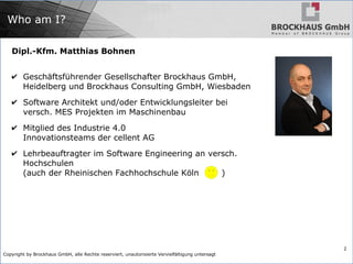 Copyright by Brockhaus GmbH, alle Rechte reserviert, unautorisierte Vervielfältigung untersagt
2
Who am I?
Dipl.-Kfm. Matthias Bohnen
✔ Geschäftsführender Gesellschafter Brockhaus GmbH,
Heidelberg und Brockhaus Consulting GmbH, Wiesbaden
✔ Software Architekt und/oder Entwicklungsleiter bei
versch. MES Projekten im Maschinenbau
✔ Mitglied des Industrie 4.0
Innovationsteams der cellent AG
✔ Lehrbeauftragter im Software Engineering an versch.
Hochschulen
(auch der Rheinischen Fachhochschule Köln )
 