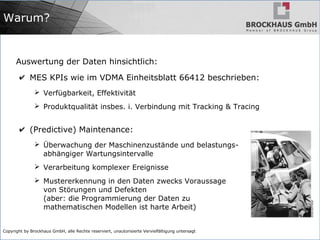 Copyright by Brockhaus GmbH, alle Rechte reserviert, unautorisierte Vervielfältigung untersagt
Warum?
Auswertung der Daten hinsichtlich:
✔ MES KPIs wie im VDMA Einheitsblatt 66412 beschrieben:
➢ Verfügbarkeit, Effektivität
➢ Produktqualität insbes. i. Verbindung mit Tracking & Tracing
✔ (Predictive) Maintenance:
➢ Überwachung der Maschinenzustände und belastungs-
abhängiger Wartungsintervalle
➢ Verarbeitung komplexer Ereignisse
➢ Mustererkennung in den Daten zwecks Voraussage
von Störungen und Defekten
(aber: die Programmierung der Daten zu
mathematischen Modellen ist harte Arbeit)
 