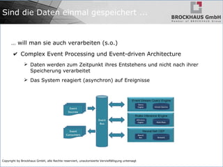 Copyright by Brockhaus GmbH, alle Rechte reserviert, unautorisierte Vervielfältigung untersagt
Sind die Daten einmal gespeichert ...
… will man sie auch verarbeiten (s.o.)
✔ Complex Event Processing und Event-driven Architecture
➢ Daten werden zum Zeitpunkt ihres Entstehens und nicht nach ihrer
Speicherung verarbeitet
➢ Das System reagiert (asynchron) auf Ereignisse
 