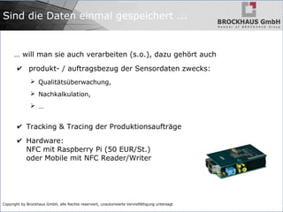Copyright by Brockhaus GmbH, alle Rechte reserviert, unautorisierte Vervielfältigung untersagt
Sind die Daten einmal gespeichert ...
… will man sie auch verarbeiten (s.o.), dazu gehört auch
✔ produkt- / auftragsbezug der Sensordaten zwecks:
➢ Qualitätsüberwachung,
➢ Nachkalkulation,
➢ …
✔ Tracking & Tracing der Produktionsaufträge
✔ Hardware:
NFC mit Raspberry Pi (50 EUR/St.)
oder Mobile mit NFC Reader/Writer
 