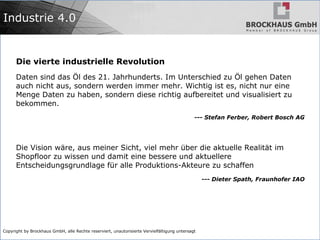 Copyright by Brockhaus GmbH, alle Rechte reserviert, unautorisierte Vervielfältigung untersagt
Industrie 4.0
Die vierte industrielle Revolution
Daten sind das Öl des 21. Jahrhunderts. Im Unterschied zu Öl gehen Daten
auch nicht aus, sondern werden immer mehr. Wichtig ist es, nicht nur eine
Menge Daten zu haben, sondern diese richtig aufbereitet und visualisiert zu
bekommen.
--- Stefan Ferber, Robert Bosch AG
Die Vision wäre, aus meiner Sicht, viel mehr über die aktuelle Realität im
Shopfloor zu wissen und damit eine bessere und aktuellere
Entscheidungsgrundlage für alle Produktions-Akteure zu schaffen
--- Dieter Spath, Fraunhofer IAO
 