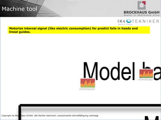 Copyright by Brockhaus GmbH, alle Rechte reserviert, unautorisierte Vervielfältigung untersagt
Machine tool
Motorize internal signal (like electric consumption) for predict fails in heads and
lineal guides.
 