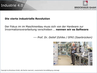 Copyright by Brockhaus GmbH, alle Rechte reserviert, unautorisierte Vervielfältigung untersagt
Industrie 4.0
Die vierte industrielle Revolution
Der Fokus im im Maschinenbau muss sich von der Hardware zur
Invormationsverarbeitung verschieben … nennen wir es Software
--- Prof. Dr. Detlef Zühlke / DFKI (Saarbrücken)
 
