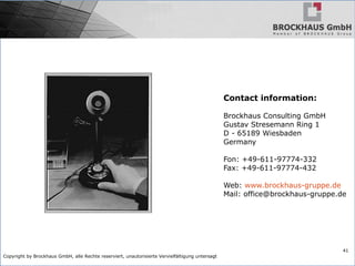 Copyright by Brockhaus GmbH, alle Rechte reserviert, unautorisierte Vervielfältigung untersagt
41
Contact information:
Brockhaus Consulting GmbH
Gustav Stresemann Ring 1
D - 65189 Wiesbaden
Germany
Fon: +49-611-97774-332
Fax: +49-611-97774-432
Web: www.brockhaus-gruppe.de
Mail: office@brockhaus-gruppe.de
 