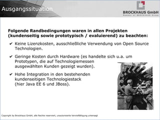 Copyright by Brockhaus GmbH, alle Rechte reserviert, unautorisierte Vervielfältigung untersagt
Ausgangssituation
Folgende Randbedingungen waren in allen Projekten
(kundenseitig sowie prototypisch / evaluierend) zu beachten:
✔ Keine Lizenzkosten, ausschließliche Verwendung von Open Source
Technologien.
✔ Geringe Kosten durch Hardware (es handelte sich u.a. um
Prototypen, die auf Technologiemessen
ausgewählten Kunden gezeigt wurden).
✔ Hohe Integration in den bestehenden
kundenseitigen Technologiestack
(hier Java EE 6 und JBoss).
 