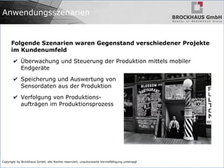 Copyright by Brockhaus GmbH, alle Rechte reserviert, unautorisierte Vervielfältigung untersagt
Anwendungsszenarien
Folgende Szenarien waren Gegenstand verschiedener Projekte
im Kundenumfeld
✔ Überwachung und Steuerung der Produktion mittels mobiler
Endgeräte
✔ Speicherung und Auswertung von
Sensordaten aus der Produktion
✔ Verfolgung von Produktions-
aufträgen im Produktionsprozess
 