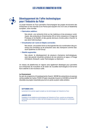 Développement de l’offre technologique
pour l’Industrie du Futur
Le projet Industrie du Futur permettra d’accompagner les projets structurants des
entreprises sur les marchés où la France peut acquérir d’ici 3 à 5 ans un leadership
européen, voire mondial :
•	Fabrication additive :
Nos atouts : une recherche forte sur les matériaux et les processus numé-
riques, des producteurs d’imprimantes 3D en forte croissance à l’image de
Prodways et de BeAM, et des grands donneurs d’ordre prêts à franchir le
pas dans l’aéronautique
•	Virtualisation de l’usine et Objets connectés :
Nos atouts : une position forte sur les logiciels liés à la numérisation des pro-
cessus de conception et de production avec des champions comme Das-
sault Systèmes ou ESI Group
•		Réalité augmentée :
Nos atouts : le développement de plusieurs champions technologiques,
avec des grands industriels acheteurs de ces solutions en appui, à l’image
d’Artefacto, Diotasoft, Laster Technologies ou Optinvent
Un réseau de plateformes en régions sera également développé pour permettre
aux entreprises de mutualiser et de tester de nouvelles technologies et de former
leurs salariés à ces nouveaux outils.
Le financement
Au sein du programme d’investissements d’avenir, 305 M€ de subventions et avances
remboursables de l’action PIAVE (Projets industriels d’avenir) et 425 M€ du fonds SPI
(Sociétés de projets industriels) pourront en partie soutenir cette ambition.
Les 5 piliers de l’Industrie du Futur
SeptEMBRE 2015
Lancement d’un premier appel à projets sur les technologies de l’Industrie du Futur
JanVIER 2016
Installation d’une plateforme technologique de l’Industrie du Futur, ouverte aux entreprises
industrielles, pour tester et valider des technologies de production robotiques et numériques
de pointe
10
 