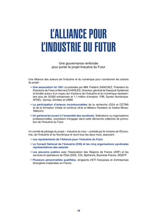 L’Alliance pour
l’Industrie du Futur
Une gouvernance renforcée
pour porter le projet Industrie du Futur
Une Alliance des acteurs de l’industrie et du numérique pour coordonner les actions
du projet :
•	Une association loi 1901 co-présidée par MM. Frédéric SANCHEZ, Président du
Directoire de Fives et Bernard CHARLES, Directeur général de Dassault Systèmes
et fondée autour d’un noyau dur d’acteurs de l’industrie et du numérique représen-
tant plus de 33 000 entreprises et 1,1 million d’emplois : FIM, Syntec Numérique,
AFDEL, Symop, Gimélec et UIMM
•	La participation d’acteurs incontournables de la recherche (CEA et CETIM)
et de la formation initiale et continue (Arts et Métiers Paristech et Institut Mines-
Télécom)
•	Un partenariat ouvert à l’ensemble des syndicats, fédérations ou organisations
professionnelles, souhaitant s’engager dans cette démarche collective de promo-
tion de l’Industrie du Futur
Un comité de pilotage du projet « Industrie du futur » présidé par le ministre de l’Écono-
mie, de l’Industrie et du Numérique et réuni tous les deux mois, associant :
•	Les représentants de l’Alliance pour l’Industrie du Futur
•	Le Conseil National de l’Industrie (CNI) et les cinq organisations syndicales
représentatives des salariés
•	Les pouvoirs publics avec l’Association des Régions de France (ARF) et les
services et opérateurs de l’État (DGE, CGI, Bpifrance, Business France, DGEFP
•	Plusieurs personnalités qualifiées, dirigeants d’ETI françaises et d’entreprises
étrangères implantées en France
15
 