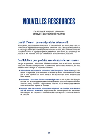 Nouvelles ressources
De nouveaux matériaux biosourcés
et recyclés pour toutes les industries
Un défi d’avenir : comment produire autrement ?
À long terme, l’accroissement mondial de la consommation des ressources n’est pas
soutenable. Il importe désormais de produire autrement, c’est-à-dire plus efficacement et
plus écologiquement. Pour développer une économie durable, il nous revient ainsi d’utili-
ser nos ressources de façon plus optimale, et de miser, entre autres, sur le recyclage des
produits et des matières, ainsi que sur l’efficacité de nos modes de production.
Des Solutions pour produire avec de nouvelles ressources
Il s’agit de permettre l’éclosion de nouvelles Solutions pour de nouveaux modes de
production fondés sur des procédés plus efficients, les nouveaux matériaux, les nou-
velles sources d’énergie et l’économie circulaire.
•	Transformer les modes de production des entreprises de la chimie pour les
rendre plus propres, plus économes en matière et moins consommateurs d’éner-
gie, et pour apporter aux autres secteurs des solutions en faveur du développe-
ment durable
•	Développer l’utilisation des ressources végétales, en lieu et place des énergies
fossiles, par le développement de la chimie verte et la production de biocarburants
avancés : pour y parvenir, il s’agira de tirer parti des atouts dont dispose la France
dans les domaines agricole et forestier
•	Déployer des installations industrielles capables de collecter, trier et recy-
cler de nouveaux matériaux, en particulier les déchets plastiques, les déchets
électroniques, les déchets du bâtiment et des travaux publics, ainsi que les fibres
de carbone
21
 