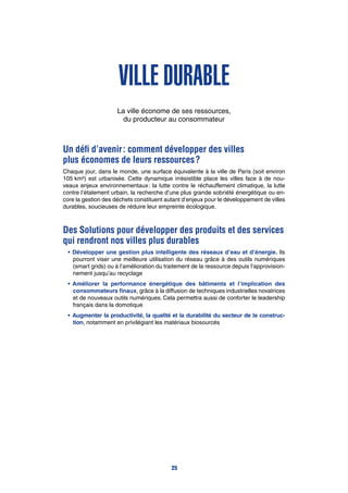 Ville durable
La ville économe de ses ressources,
du producteur au consommateur
Un défi d’avenir : comment développer des villes
plus économes de leurs ressources ?
Chaque jour, dans le monde, une surface équivalente à la ville de Paris (soit environ
105 km²) est urbanisée. Cette dynamique irrésistible place les villes face à de nou-
veaux enjeux environnementaux : la lutte contre le réchauffement climatique, la lutte
contre l’étalement urbain, la recherche d’une plus grande sobriété énergétique ou en-
core la gestion des déchets constituent autant d’enjeux pour le développement de villes
durables, soucieuses de réduire leur empreinte écologique.
Des Solutions pour développer des produits et des services
qui rendront nos villes plus durables
•	Développer une gestion plus intelligente des réseaux d’eau et d’énergie. Ils
pourront viser une meilleure utilisation du réseau grâce à des outils numériques
(smart grids) ou à l’amélioration du traitement de la ressource depuis l’approvision-
nement jusqu’au recyclage
•	Améliorer la performance énergétique des bâtiments et l’implication des
consommateurs finaux, grâce à la diffusion de techniques industrielles novatrices
et de nouveaux outils numériques. Cela permettra aussi de conforter le leadership
français dans la domotique
•	 Augmenter la productivité, la qualité et la durabilité du secteur de la construc-
tion, notamment en privilégiant les matériaux biosourcés
25
 
