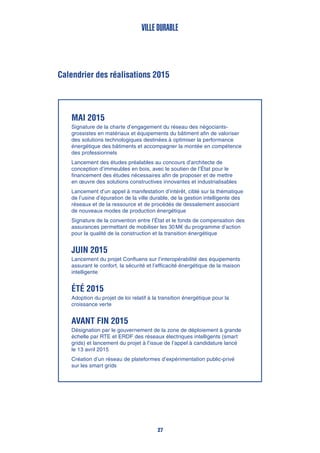 Ville durable
27
Calendrier des réalisations 2015
Mai 2015
Signature de la charte d’engagement du réseau des négociants-
grossistes en matériaux et équipements du bâtiment afin de valoriser
des solutions technologiques destinées à optimiser la performance
énergétique des bâtiments et accompagner la montée en compétence
des professionnels
Lancement des études préalables au concours d’architecte de
conception d’immeubles en bois, avec le soutien de l’État pour le
financement des études nécessaires afin de proposer et de mettre
en œuvre des solutions constructives innovantes et industrialisables
Lancement d’un appel à manifestation d’intérêt, ciblé sur la thématique
de l’usine d’épuration de la ville durable, de la gestion intelligente des
réseaux et de la ressource et de procédés de dessalement associant
de nouveaux modes de production énergétique
Signature de la convention entre l’État et le fonds de compensation des
assurances permettant de mobiliser les 30 M€ du programme d’action
pour la qualité de la construction et la transition énergétique
Juin 2015
Lancement du projet Confluens sur l’interopérabilité des équipements
assurant le confort, la sécurité et l’efficacité énergétique de la maison
intelligente
Été 2015
Adoption du projet de loi relatif à la transition énergétique pour la
croissance verte
Avant fin 2015
Désignation par le gouvernement de la zone de déploiement à grande
échelle par RTE et ERDF des réseaux électriques intelligents (smart
grids) et lancement du projet à l’issue de l’appel à candidature lancé
le 13 avril 2015
Création d’un réseau de plateformes d’expérimentation public-privé
sur les smart grids
 