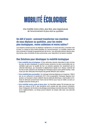 Mobilité écologique
Une mobilité moins chère, plus libre, plus respectueuse
de l’environnement et plus sûre au quotidien
Un défi d’avenir : comment transformer nos manières
de nous déplacer au quotidien, pour les rendre
plus écologiques, moins coûteuses et moins subies ?
Les citoyens veulent pouvoir se déplacer rapidement, en toute sécurité, à moindre coût
et avec un impact le plus limité possible sur l’environnement. La mobilité urbaine est
donc amenée à changer progressivement de forme : nos véhicules doivent devenir plus
économes, plus connectés et plus autonomes, pour répondre à ce besoin sociétal.
Des Solutions pour développer la mobilité écologique
•	Une mobilité plus écologique : Si les véhicules récents répondent à des normes
de plus de plus drastiques, la partie la plus ancienne du parc automobile est un
véritable sujet pour la qualité de l’air. La solution passera non seulement par le
véhicule électrique, qui nécessite le déploiement rapide d’un réseau national de
bornes et des solutions de stockage de l’énergie toujours plus performantes, mais
aussi par des véhicules thermiques de grande diffusion plus sobres
•		Une mobilité plus accessible : Un ménage motorisé dépense en moyenne 1 350 €
par an en carburant et seulement 45 % de la population française dispose d’un
accès à un transport urbain collectif. Avec le véhicule électrique, c’est le plein à 2 €.
Avec le véhicule consommant moins de 2L/100 km pour tous en 2020, ce sera un
budget carburant divisé par 2
•	Une mobilité moins subie et plus sûre : Un francilien passe 78 minutes par jour
dans sa voiture et 90 % des accidents sont causés par des erreurs humaines.
Avec l’intégration de fonctions de pilotage automatique coordonnée avec l’évolution
de la réglementation, ce temps pourra devenir du temps utile avec une sécurité
renforcée
29
 
