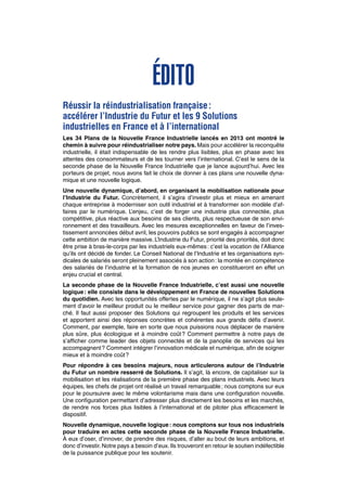 Édito
Réussir la réindustrialisation française :
accélérer l’Industrie du Futur et les 9 Solutions
industrielles en France et à l’international
Les 34 Plans de la Nouvelle France Industrielle lancés en 2013 ont montré le
chemin à suivre pour réindustrialiser notre pays. Mais pour accélérer la reconquête
industrielle, il était indispensable de les rendre plus lisibles, plus en phase avec les
attentes des consommateurs et de les tourner vers l’international. C’est le sens de la
seconde phase de la Nouvelle France Industrielle que je lance aujourd’hui. Avec les
porteurs de projet, nous avons fait le choix de donner à ces plans une nouvelle dyna-
mique et une nouvelle logique.
Une nouvelle dynamique, d’abord, en organisant la mobilisation nationale pour
l’Industrie du Futur. Concrètement, il s’agira d’investir plus et mieux en amenant
chaque entreprise à moderniser son outil industriel et à transformer son modèle d’af-
faires par le numérique. L’enjeu, c’est de forger une industrie plus connectée, plus
compétitive, plus réactive aux besoins de ses clients, plus respectueuse de son envi-
ronnement et des travailleurs. Avec les mesures exceptionnelles en faveur de l’inves-
tissement annoncées début avril, les pouvoirs publics se sont engagés à accompagner
cette ambition de manière massive. L’Industrie du Futur, priorité des priorités, doit donc
être prise à bras-le-corps par les industriels eux-mêmes : c’est la vocation de l’Alliance
qu’ils ont décidé de fonder. Le Conseil National de l’Industrie et les organisations syn-
dicales de salariés seront pleinement associés à son action : la montée en compétence
des salariés de l’industrie et la formation de nos jeunes en constitueront en effet un
enjeu crucial et central.
La seconde phase de la Nouvelle France Industrielle, c’est aussi une nouvelle
logique : elle consiste dans le développement en France de nouvelles Solutions
du quotidien. Avec les opportunités offertes par le numérique, il ne s’agit plus seule-
ment d’avoir le meilleur produit ou le meilleur service pour gagner des parts de mar-
ché. Il faut aussi proposer des Solutions qui regroupent les produits et les services
et apportent ainsi des réponses concrètes et cohérentes aux grands défis d’avenir.
Comment, par exemple, faire en sorte que nous puissions nous déplacer de manière
plus sûre, plus écologique et à moindre coût ? Comment permettre à notre pays de
s’afficher comme leader des objets connectés et de la panoplie de services qui les
accompagnent ? Comment intégrer l’innovation médicale et numérique, afin de soigner
mieux et à moindre coût ?
Pour répondre à ces besoins majeurs, nous articulerons autour de l’Industrie
du Futur un nombre resserré de Solutions. Il s’agit, là encore, de capitaliser sur la
mobilisation et les réalisations de la première phase des plans industriels. Avec leurs
équipes, les chefs de projet ont réalisé un travail remarquable ; nous comptons sur eux
pour le poursuivre avec le même volontarisme mais dans une configuration nouvelle.
Une configuration permettant d’adresser plus directement les besoins et les marchés,
de rendre nos forces plus lisibles à l’international et de piloter plus efficacement le
dispositif.
Nouvelle dynamique, nouvelle logique : nous comptons sur tous nos industriels
pour traduire en actes cette seconde phase de la Nouvelle France Industrielle.
À eux d’oser, d’innover, de prendre des risques, d’aller au bout de leurs ambitions, et
donc d’investir. Notre pays a besoin d’eux. Ils trouveront en retour le soutien indéfectible
de la puissance publique pour les soutenir.
 