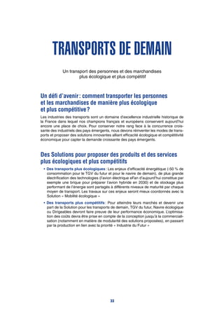 transports de demain
Un transport des personnes et des marchandises
plus écologique et plus compétitif
Un défi d’avenir : comment transporter les personnes
et les marchandises de manière plus écologique
et plus compétitive ?
Les industries des transports sont un domaine d’excellence industrielle historique de
la France dans lequel nos champions français et européens conservent aujourd’hui
encore une place de choix. Pour conserver notre rang face à la concurrence crois-
sante des industriels des pays émergents, nous devons réinventer les modes de trans-
ports et proposer des solutions innovantes alliant efficacité écologique et compétitivité
économique pour capter la demande croissante des pays émergents.
Des Solutions pour proposer des produits et des services
plus écologiques et plus compétitifs
•	Des transports plus écologiques : Les enjeux d’efficacité énergétique (-50 % de
consommation pour le TGV du futur et pour le navire de demain), de plus grande
électrification des technologies (l’avion électrique eFan d’aujourd’hui constitue par
exemple une brique pour préparer l’avion hybride en 2030) et de stockage plus
performant de l’énergie sont partagés à différents niveaux de maturité par chaque
moyen de transport. Les travaux sur ces enjeux seront mieux coordonnés avec la
Solution « Mobilité écologique »
•	Des transports plus compétitifs : Pour atteindre leurs marchés et devenir une
part de la Solution pour les transports de demain, TGV du futur, Navire écologique
ou Dirigeables devront faire preuve de leur performance économique. L’optimisa-
tion des coûts devra être prise en compte de la conception jusqu’à la commerciali-
sation (notamment en matière de modularité des solutions proposées), en passant
par la production en lien avec la priorité « Industrie du Futur »
33
 