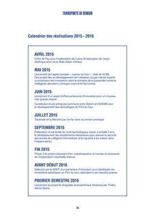 Calendrier des réalisations 2015 - 2016
transports de demain
Avril 2015
Choix de Pau pour l’implantation de l’usine de fabrication de l’avion
électrique eFan de la filiale Voltair d’Airbus
Mai 2015
Lancement de l’appel à projets « navires du futur », doté de 40 M€.
Des projets liés au développement de l’utilisation du gaz naturel liquéfié
ou proposant des innovations dans le domaine de la passerelle maritime
intelligente devraient y émarger avant la fin de l’année
Juin 2015
Lancement d’un appel d’offres partenariat d’innovation pour un nouveau
train grande vitesse
Constitution d’une entreprise commune entre Alstom et l’ADEME pour
le développement des technologies du TGV du futur
Juillet 2015
Traversée de la Manche par l’e-Fan dans sa version prototype
Septembre 2015
Élaboration d’une feuille de route technologique visant, à échelle 3 ans,
le développement des équipements nécessaires pour assurer la sécurité
des drones de catégorie intermédiaire et la capacité à les insérer dans
l’espace aérien
Fin 2015
Phase 2 du projet industriel e-Fan : industrialisation et montée en puissance
de l’implantation industrielle retenue
Avant début 2016
Sélection par la SNCF d’un partenaire d’innovation pour développer les
innovations spécifiques au TGV du futur répondant à ses besoins propres
Premier semestre 2016
Lancement du projet de dirigeable stratosphérique Stratobus par Thales
Alenia Space
35
 