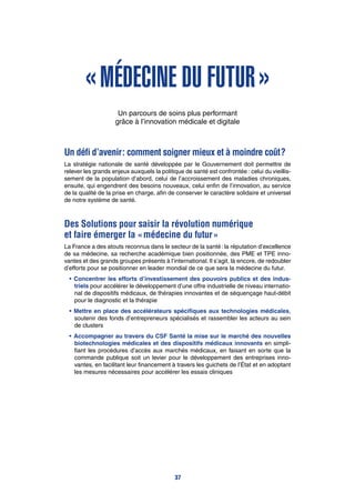 « Médecine du futur »
Un parcours de soins plus performant
grâce à l’innovation médicale et digitale
Un défi d’avenir : comment soigner mieux et à moindre coût ?
La stratégie nationale de santé développée par le Gouvernement doit permettre de
relever les grands enjeux auxquels la politique de santé est confrontée : celui du vieillis-
sement de la population d’abord, celui de l’accroissement des maladies chroniques,
ensuite, qui engendrent des besoins nouveaux, celui enfin de l’innovation, au service
de la qualité de la prise en charge, afin de conserver le caractère solidaire et universel
de notre système de santé.
Des Solutions pour saisir la révolution numérique
et faire émerger la « médecine du futur »
La France a des atouts reconnus dans le secteur de la santé : la réputation d’excellence
de sa médecine, sa recherche académique bien positionnée, des PME et TPE inno-
vantes et des grands groupes présents à l’international. Il s’agit, là encore, de redoubler
d’efforts pour se positionner en leader mondial de ce que sera la médecine du futur.
•	Concentrer les efforts d’investissement des pouvoirs publics et des indus-
triels pour accélérer le développement d’une offre industrielle de niveau internatio-
nal de dispositifs médicaux, de thérapies innovantes et de séquençage haut-débit
pour le diagnostic et la thérapie
•	Mettre en place des accélérateurs spécifiques aux technologies médicales,
soutenir des fonds d’entrepreneurs spécialisés et rassembler les acteurs au sein
de clusters
•	Accompagner au travers du CSF Santé la mise sur le marché des nouvelles
biotechnologies médicales et des dispositifs médicaux innovants en simpli-
fiant les procédures d’accès aux marchés médicaux, en faisant en sorte que la
commande publique soit un levier pour le développement des entreprises inno-
vantes, en facilitant leur financement à travers les guichets de l’État et en adoptant
les mesures nécessaires pour accélérer les essais cliniques
37
 