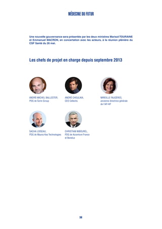 Les chefs de projet en charge depuis septembre 2013
André Choulika,
CEO Cellectis
Médecine du futur
Sacha Loiseau,
PDG de Mauna Kea Technologies
Christian Nibourel,
PDG de Accenture France
et Benelux
Mireille Faugères,
ancienne directrice générale
de l’AP-HP
André-Michel Ballester,
PDG de Sorin Group
Une nouvelle gouvernance sera présentée par les deux ministres Marisol TOURAINE
et Emmanuel MACRON, en concertation avec les acteurs, à la réunion plénière du
CSF Santé du 26 mai.
38
 