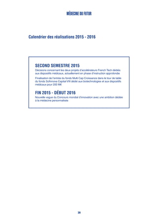 Calendrier des réalisations 2015 - 2016
Médecine du futur
SECOND semestre 2015
Décisions concernant les deux projets d’accélérateurs French Tech dédiés
aux dispositifs médicaux, actuellement en phase d’instruction approfondie
Finalisation de l’entrée du fonds Multi Cap Croissance dans le tour de table
du fonds Sofinnova Capital VIII dédié aux biotechnologies et aux dispositifs
médicaux pour 200 M€
Fin 2015 - début 2016
Nouvelle vague du Concours mondial d’innovation avec une ambition dédiée
à la médecine personnalisée
39
 